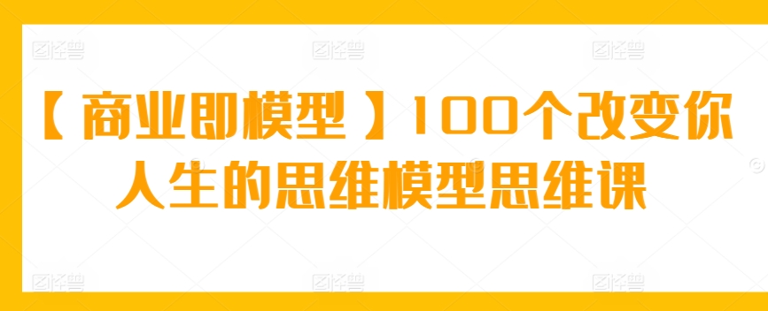 【商业即模型】100个改变你人生的思维模型思维课-巴七创客网