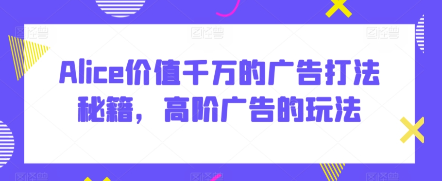 Alice价值千万的广告打法秘籍，高阶广告的玩法-巴七创客网
