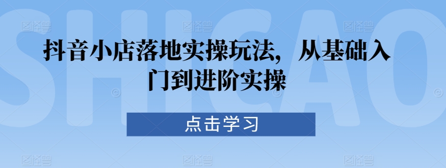 抖音小店落地实操玩法，从基础入门到进阶实操-巴七创客网