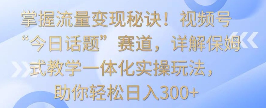 掌握流量变现秘诀！视频号“今日话题”赛道，详解保姆式教学一体化实操玩法，助你轻松日入300+-巴七创客网