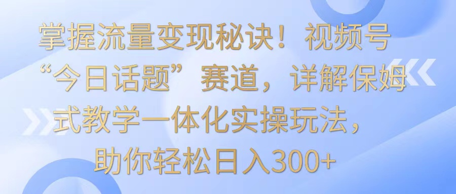 掌握流量变现秘诀！视频号“今日话题”赛道，详解保姆式教学一体化实操玩法，日入300+-巴七创客网