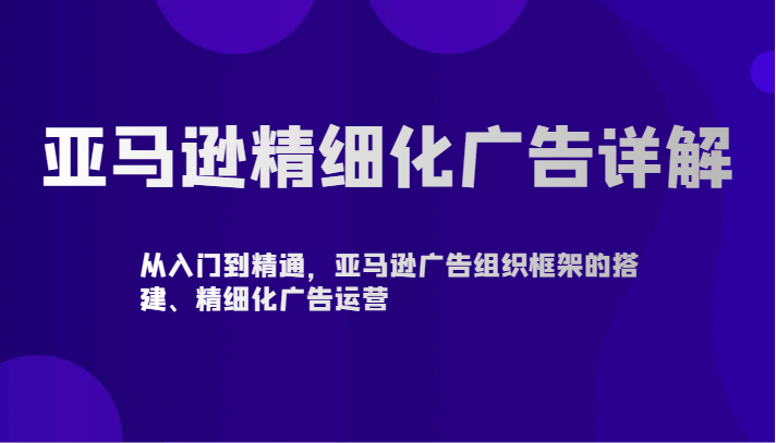 亚马逊精细化广告详解-从入门到精通，亚马逊广告组织框架的搭建、精细化广告运营-巴七创客网