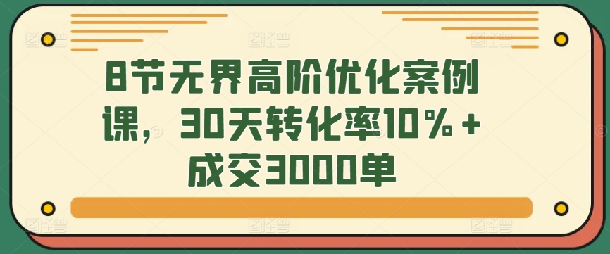 8节无界高阶优化案例课，30天转化率10%+成交3000单-巴七创客网
