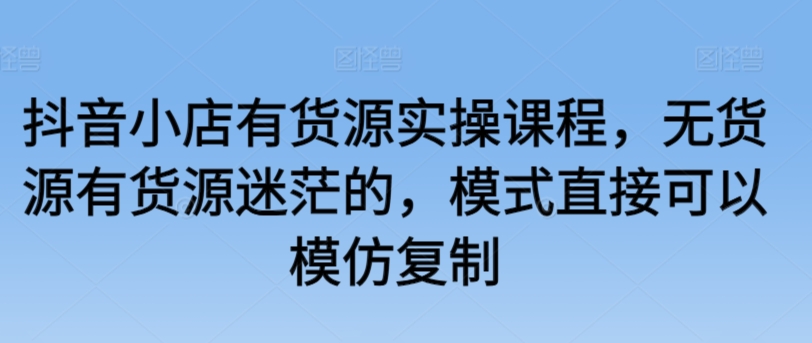 抖音小店有货源实操课程，无货源有货源迷茫的，模式直接可以模仿复制-巴七创客网