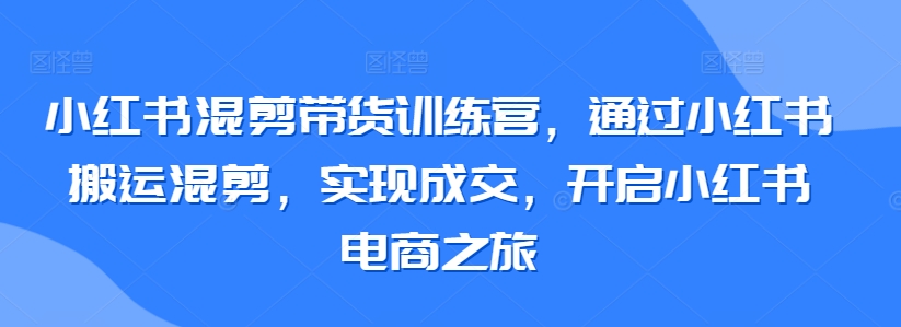 小红书混剪带货训练营，通过小红书搬运混剪，实现成交，开启小红书电商之旅-巴七创客网