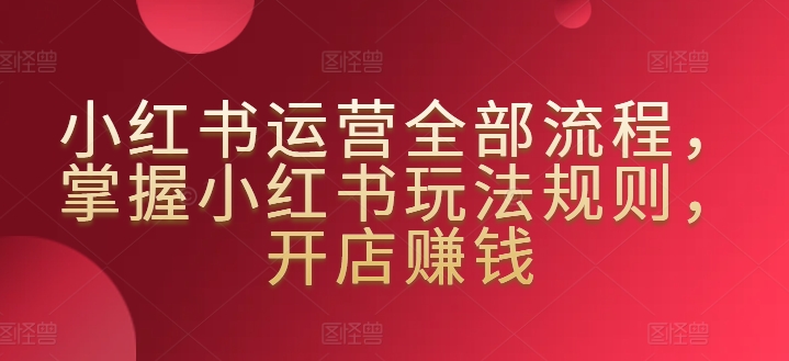 小红书运营全部流程，掌握小红书玩法规则，开店赚钱-巴七创客网