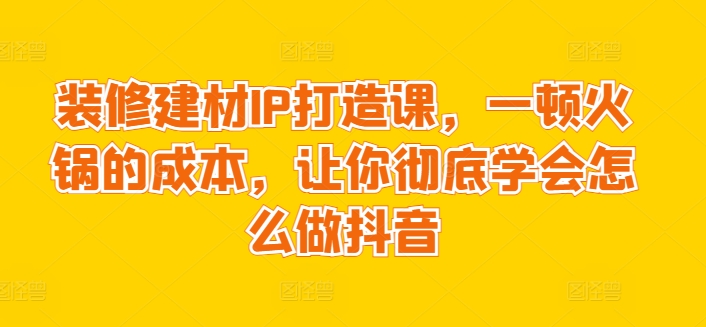 装修建材IP打造课，一顿火锅的成本，让你彻底学会怎么做抖音-巴七创客网