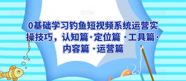 0基础学习钓鱼短视频系统运营实操技巧，认知篇·定位篇 ·工具篇·内容篇 ·运营篇-巴七创客网