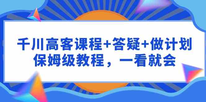 （9664期）千川 高客课程+答疑+做计划，保姆级教程，一看就会-巴七创客网