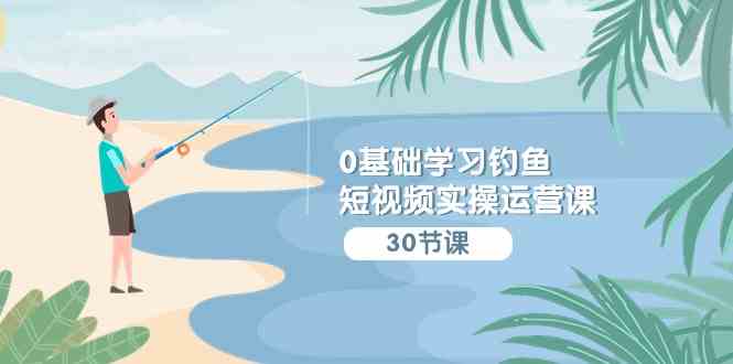 （9672期）0基础学习钓鱼短视频实操运营课：认知篇/定位篇/工具篇/内容篇/运营篇-巴七创客网