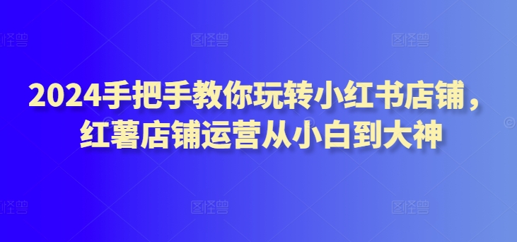 2024手把手教你玩转小红书店铺，红薯店铺运营从小白到大神-巴七创客网