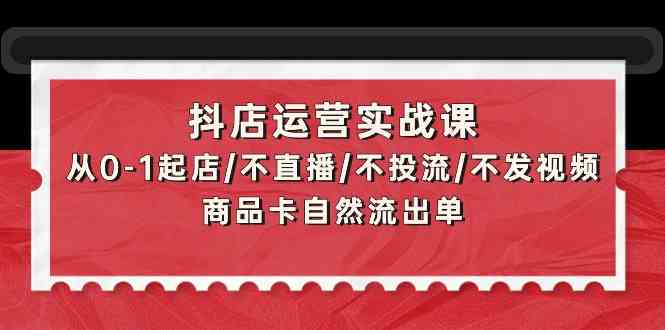 抖店运营实战课：从0-1起店/不直播/不投流/不发视频/商品卡自然流出单-巴七创客网