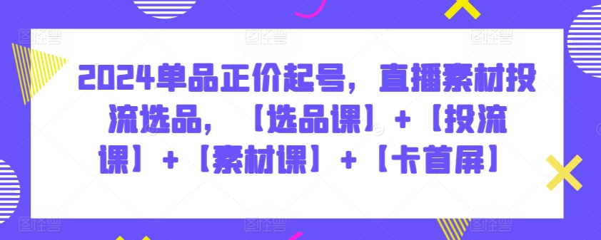 2024单品正价起号，直播素材投流选品，【选品课】+【投流课】+【素材课】+【卡首屏】-巴七创客网