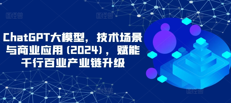 ChatGPT大模型，技术场景与商业应用(2024)，赋能千行百业产业链升级-巴七创客网