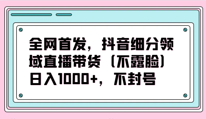 全网首发，抖音细分领域直播带货（不露脸）项目，日入1000+，不封号-巴七创客网
