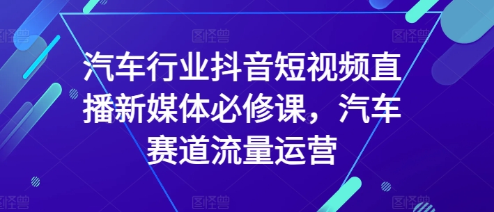 汽车行业抖音短视频直播新媒体必修课，汽车赛道流量运营-巴七创客网