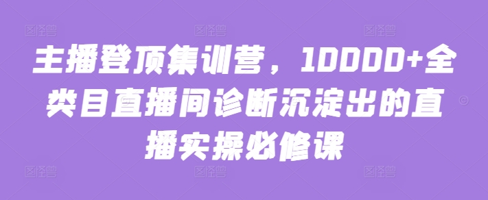 主播登顶集训营，10000+全类目直播间诊断沉淀出的直播实操必修课-巴七创客网