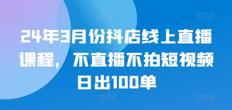 24年3月份抖店线上直播课程，不直播不拍短视频日出100单-巴七创客网
