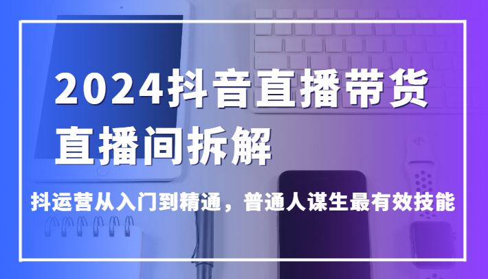 2024抖音直播带货直播间拆解，抖运营从入门到精通，普通人谋生最有效技能-巴七创客网