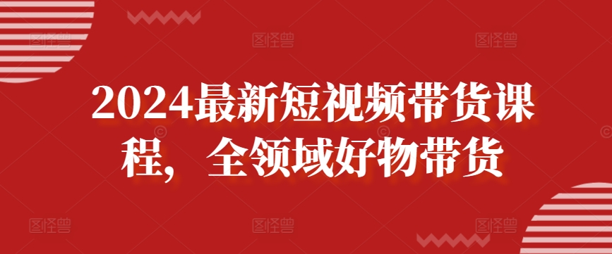 2024最新短视频带货课程，全领域好物带货-巴七创客网