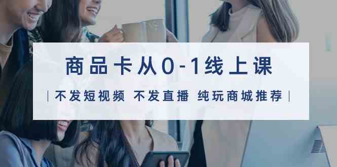 商品卡从0-1线上课（不发短视频 不发直播 纯玩商城推荐）32节课-巴七创客网