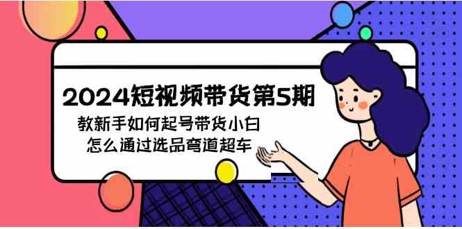 （9844期）2024短视频带货第5期，教新手如何起号，带货小白怎么通过选品弯道超车-巴七创客网