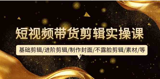 短视频带货剪辑实操课：基础剪辑/进阶剪辑/制作封面/不露脸剪辑/素材/等等-巴七创客网