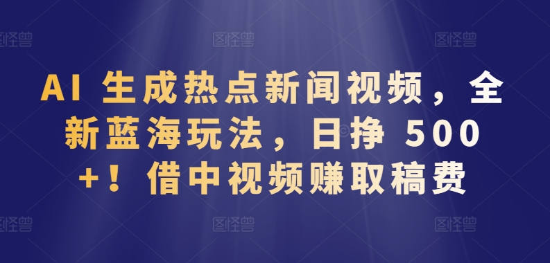AI 生成热点新闻视频，全新蓝海玩法，日挣 500+!借中视频赚取稿费-巴七创客网