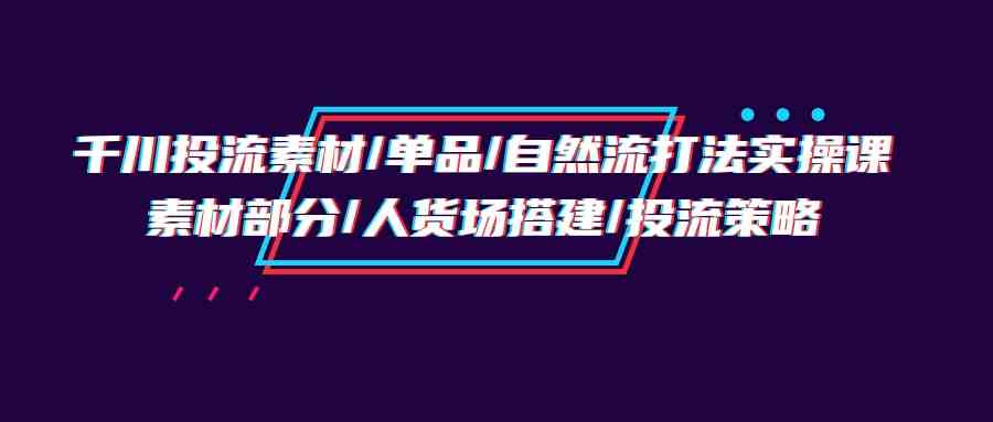 千川投流素材/单品/自然流打法实操培训班，素材部分/人货场搭建/投流策略-巴七创客网