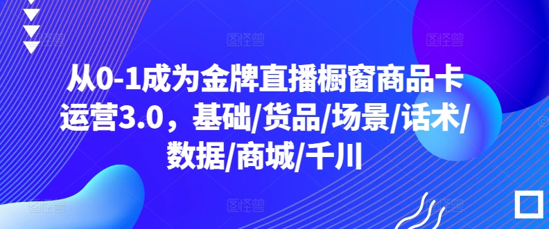 从0-1成为金牌直播橱窗商品卡运营3.0，基础/货品/场景/话术/数据/商城/千川-巴七创客网