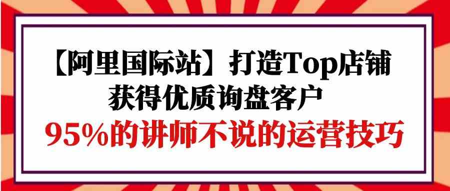 （9976期）【阿里国际站】打造Top店铺-获得优质询盘客户，95%的讲师不说的运营技巧-巴七创客网