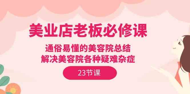 （9986期）美业店老板必修课：通俗易懂的美容院总结，解决美容院各种疑难杂症（23节）-巴七创客网