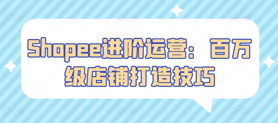 Shopee进阶运营：百万级店铺打造技巧-巴七创客网