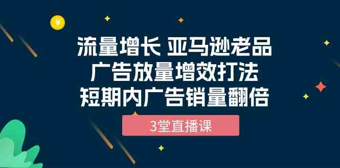 流量增长 亚马逊老品广告放量增效打法，短期内广告销量翻倍（3堂直播课）-巴七创客网