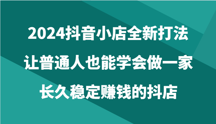 2024抖音小店全新打法，让普通人也能学会做一家长久稳定赚钱的抖店（24节）-巴七创客网
