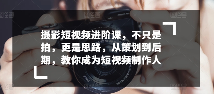 摄影短视频进阶课，不只是拍，更是思路，从策划到后期，教你成为短视频制作人-巴七创客网