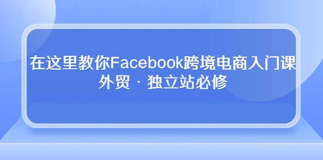 在这里教你Facebook跨境电商入门课，外贸·独立站必修（19节课）-巴七创客网