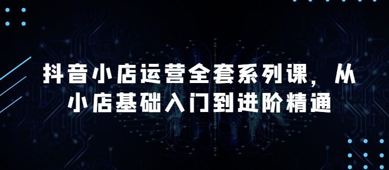 抖音小店运营全套系列课，全新升级，从小店基础入门到进阶精通，系统掌握月销百万小店的核心秘密-巴七创客网