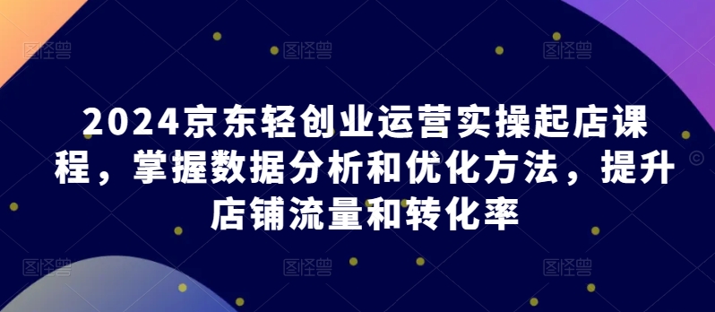 2024京东轻创业运营实操起店课程，掌握数据分析和优化方法，提升店铺流量和转化率-巴七创客网
