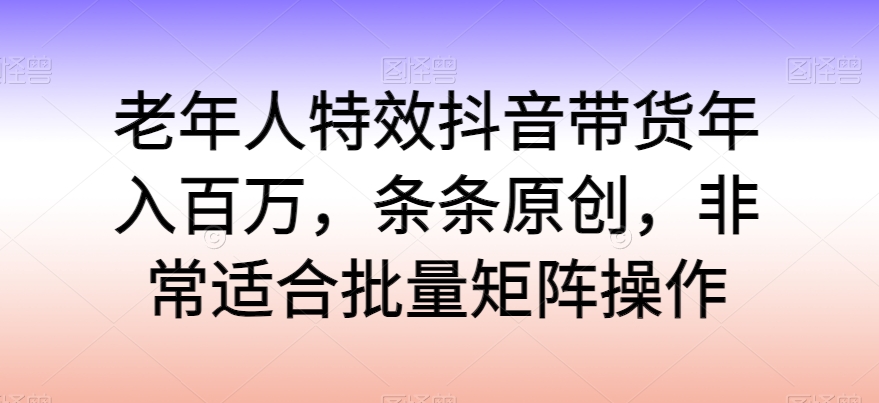 老年人特效抖音带货年入百万，条条原创，非常适合批量矩阵操作-巴七创客网