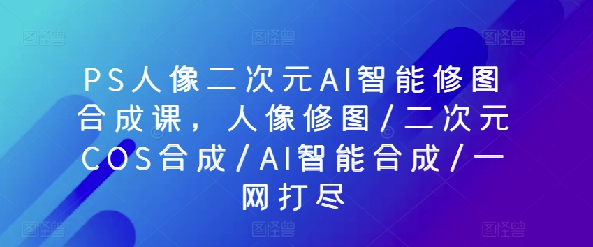 PS人像二次元AI智能修图合成课，人像修图/二次元COS合成/AI智能合成/一网打尽-巴七创客网