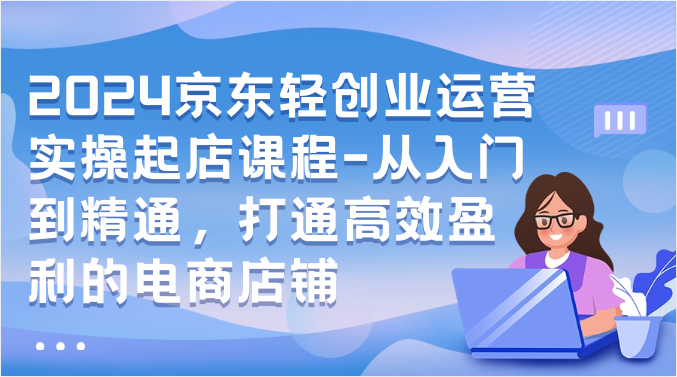 2024京东轻创业运营实操起店课程-从入门到精通，打通高效盈利的电商店铺-巴七创客网