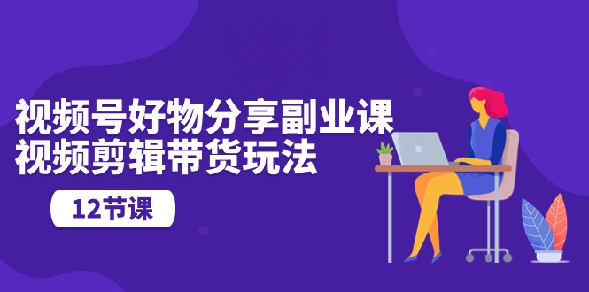 （10316期）视频号好物分享副业课，视频剪辑带货玩法（12节课）-巴七创客网