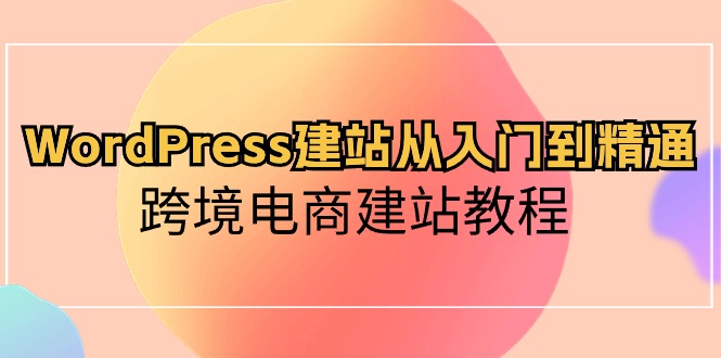 WordPress建站从入门到精通，跨境电商建站教程（60节课）-巴七创客网