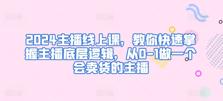2024主播线上课，教你快速掌握主播底层逻辑，从0-1做一个会卖货的主播-巴七创客网