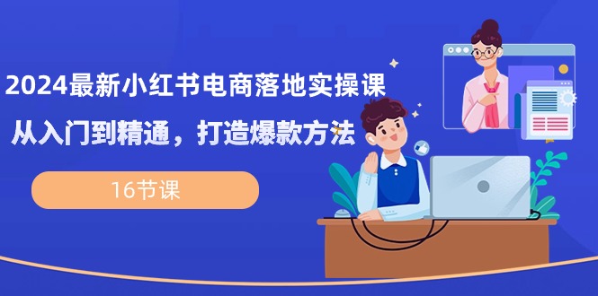 2024最新小红书电商落地实操课，从入门到精通，打造爆款方法（16节课）-巴七创客网