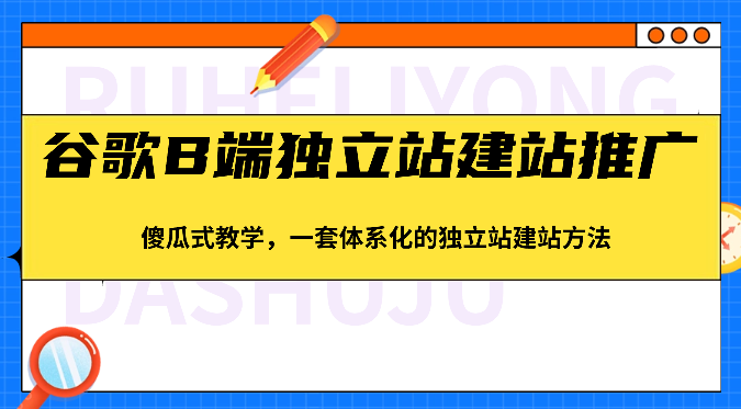 谷歌B端独立站建站推广，傻瓜式教学，一套体系化的独立站建站方法（83节）-巴七创客网