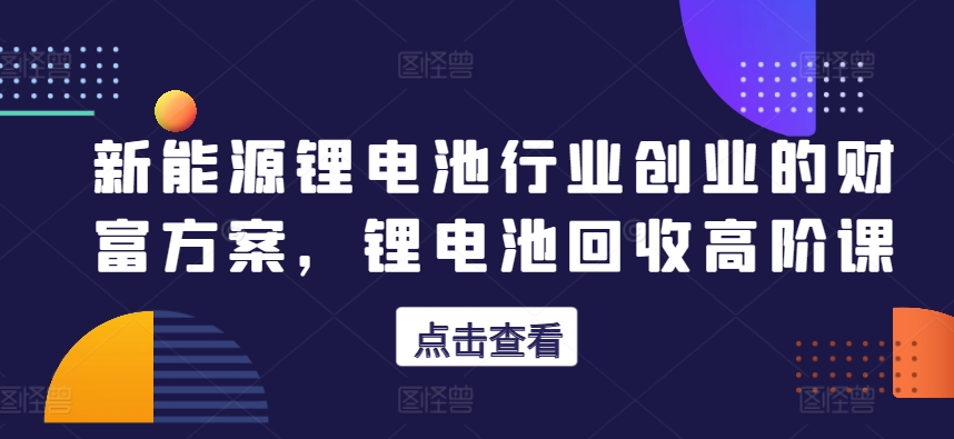 新能源锂电池行业创业的财富方案，锂电池回收高阶课-巴七创客网