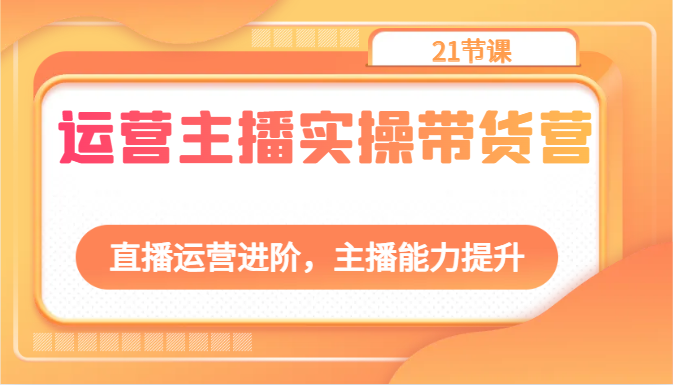 运营主播实操带货营：直播运营进阶，主播能力提升（21节课）-巴七创客网
