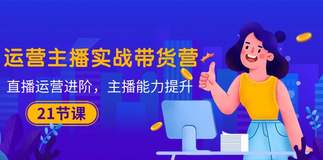 （10511期）运营主播·实战带货营：直播运营 进阶，主播 能力提升（21节课）-巴七创客网